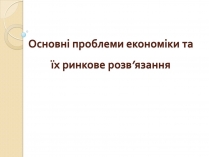 Презентація на тему «Основні проблеми економіки та їх ринкове розв’язання»